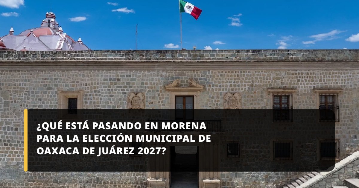¿Qué está pasando en Morena para la elección municipal de Oaxaca de Juárez 2027?